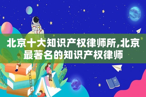 北京十大知識產權律師所,北京最著名的知識產權律師