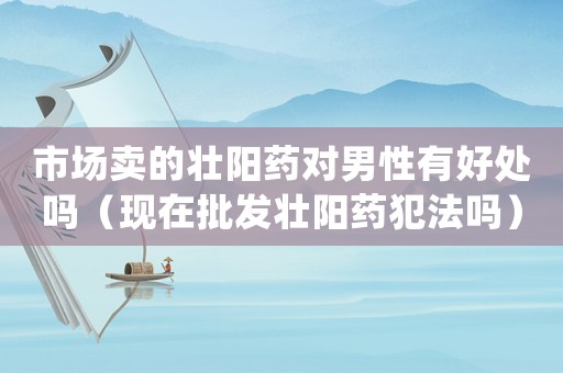 市場(chǎng)賣的壯陽(yáng)藥對(duì)男性有好處嗎（現(xiàn)在批發(fā)壯陽(yáng)藥犯法嗎）