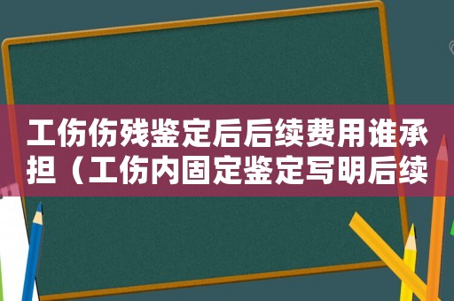 工傷傷殘鑒定后后續(xù)費(fèi)用誰(shuí)承擔(dān)（工傷內(nèi)固定鑒定寫(xiě)明后續(xù)費(fèi)用承諾）