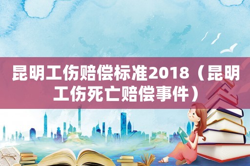 昆明工傷賠償標準2018（昆明工傷死亡賠償事件）