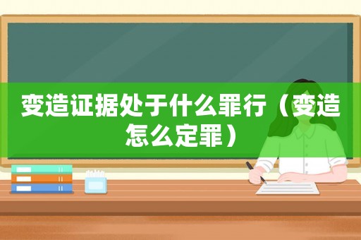 變造證據處于什么罪行（變造怎么定罪）