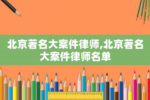 北京著名大案件律師,北京著名大案件律師名單