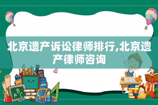 北京遺產訴訟律師排行,北京遺產律師咨詢