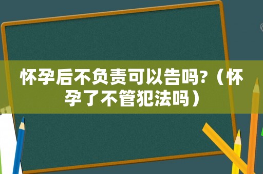 懷孕后不負責可以告嗎?（懷孕了不管犯法嗎）