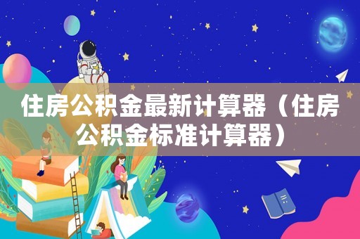 住房公積金最新計(jì)算器（住房公積金標(biāo)準(zhǔn)計(jì)算器）