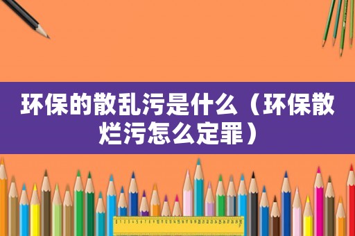 環保的散亂污是什么（環保散爛污怎么定罪）