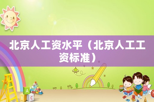 北京人工資水平（北京人工工資標(biāo)準(zhǔn)）