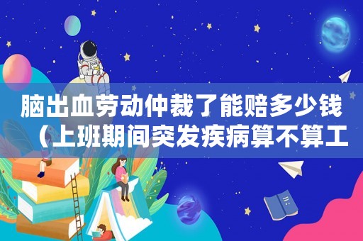 腦出血勞動仲裁了能賠多少錢（上班期間突發疾病算不算工傷）