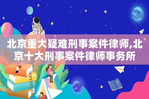 北京重大疑難刑事案件律師,北京十大刑事案件律師事務所