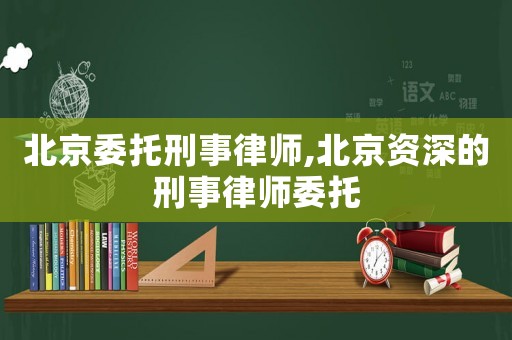 北京委托刑事律師,北京資深的刑事律師委托