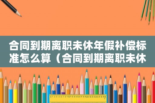 合同到期離職未休年假補償標準怎么算（合同到期離職未休年假補償標準）