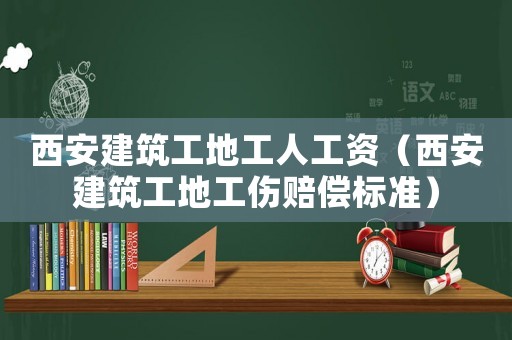 西安建筑工地工人工資（西安建筑工地工傷賠償標(biāo)準(zhǔn)）