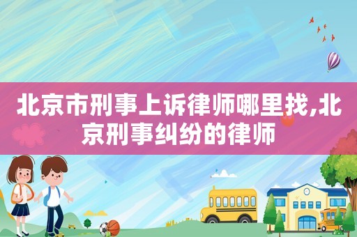 北京市刑事上訴律師哪里找,北京刑事糾紛的律師