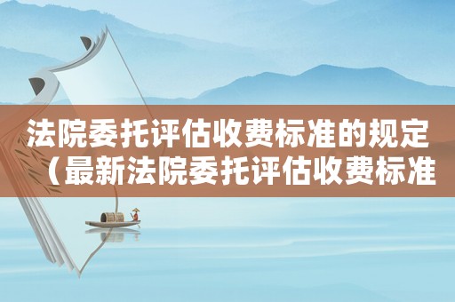 法院委托評(píng)估收費(fèi)標(biāo)準(zhǔn)的規(guī)定（最新法院委托評(píng)估收費(fèi)標(biāo)準(zhǔn)）