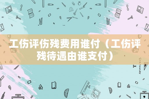 工傷評傷殘費用誰付（工傷評殘待遇由誰支付）