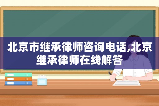 北京市繼承律師咨詢電話,北京繼承律師在線解答