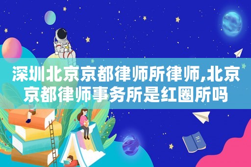 深圳北京京都律師所律師,北京京都律師事務所是紅圈所嗎
