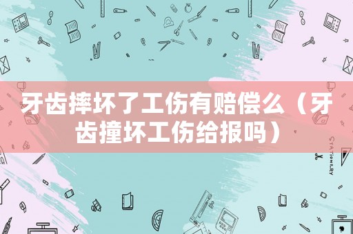 牙齒摔壞了工傷有賠償么（牙齒撞壞工傷給報嗎）