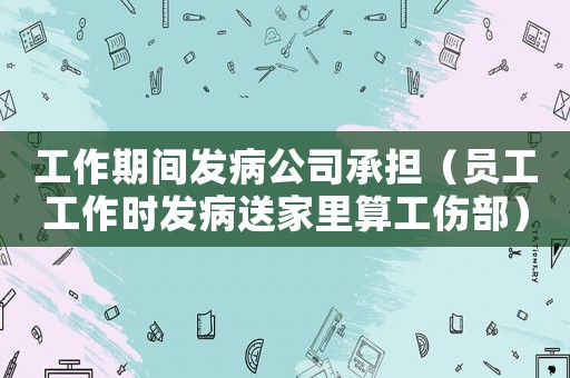 工作期間發病公司承擔（員工工作時發病送家里算工傷部）