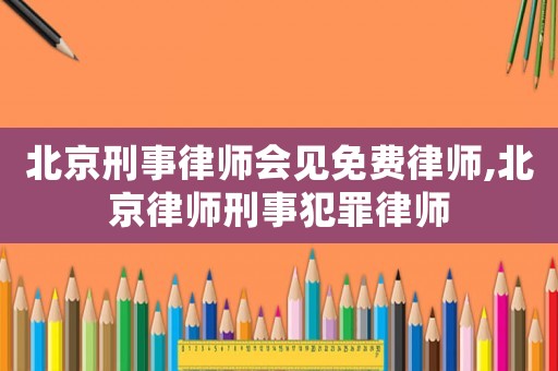 北京刑事律師會見免費律師,北京律師刑事犯罪律師