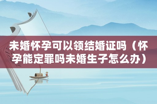 未婚懷孕可以領(lǐng)結(jié)婚證嗎（懷孕能定罪嗎未婚生子怎么辦）