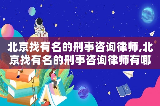 北京找有名的刑事咨詢律師,北京找有名的刑事咨詢律師有哪些