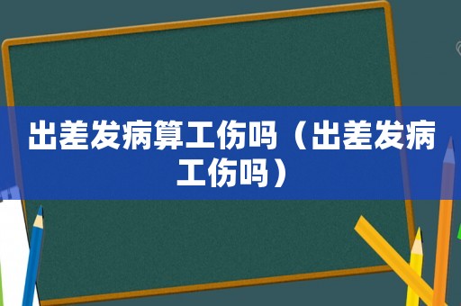 出差發(fā)病算工傷嗎（出差發(fā)病工傷嗎）