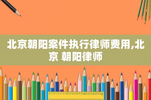 北京朝陽(yáng)案件執(zhí)行律師費(fèi)用,北京 朝陽(yáng)律師
