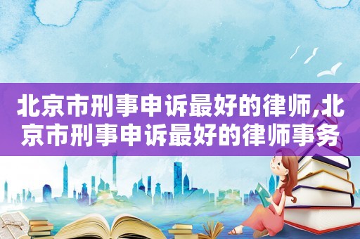 北京市刑事申訴最好的律師,北京市刑事申訴最好的律師事務(wù)所