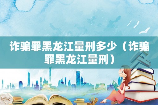 詐騙罪黑龍江量刑多少（詐騙罪黑龍江量刑）