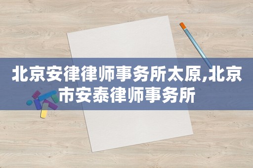 北京安律律師事務所太原,北京市安泰律師事務所
