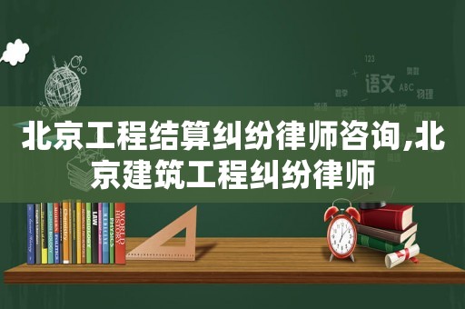 北京工程結(jié)算糾紛律師咨詢,北京建筑工程糾紛律師
