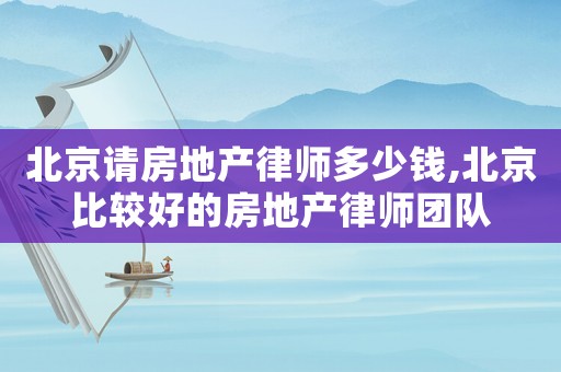 北京請房地產律師多少錢,北京比較好的房地產律師團隊