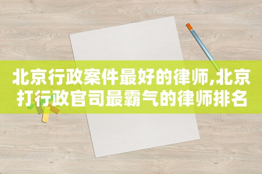 北京行政案件最好的律師,北京打行政官司最霸氣的律師排名