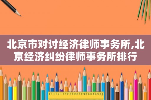 北京市對討經濟律師事務所,北京經濟糾紛律師事務所排行