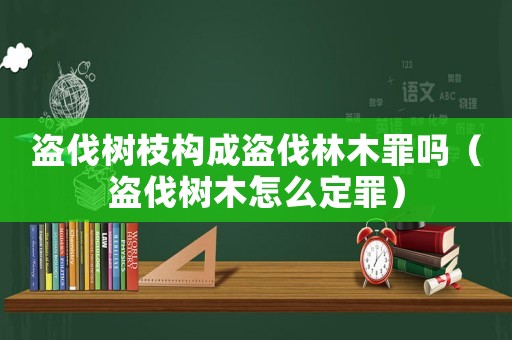 盜伐樹枝構成盜伐林木罪嗎（盜伐樹木怎么定罪）