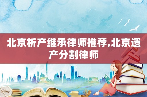 北京析產(chǎn)繼承律師推薦,北京遺產(chǎn)分割律師