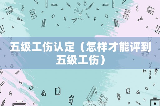 五級工傷認(rèn)定（怎樣才能評到五級工傷）