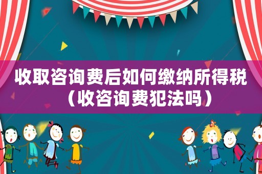 收取咨詢費后如何繳納所得稅（收咨詢費犯法嗎）