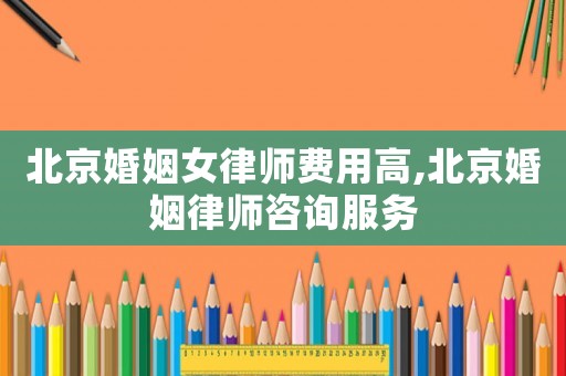 北京婚姻女律師費用高,北京婚姻律師咨詢服務
