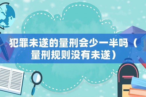 犯罪未遂的量刑會(huì)少一半嗎（量刑規(guī)則沒(méi)有未遂）