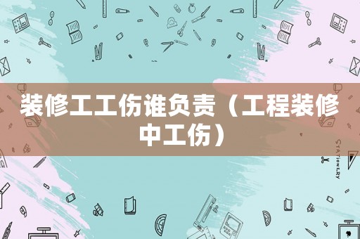 裝修工工傷誰負責（工程裝修中工傷）