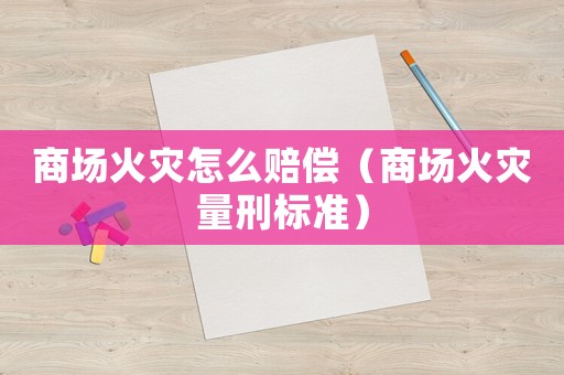 商場火災怎么賠償（商場火災量刑標準）