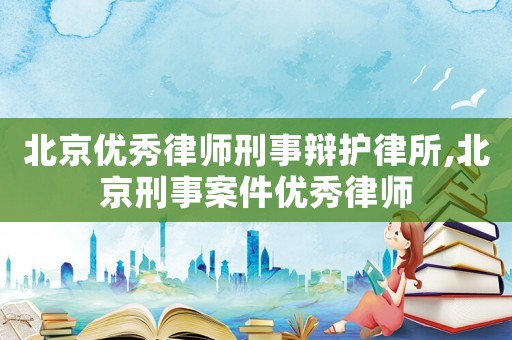 北京優秀律師刑事辯護律所,北京刑事案件優秀律師
