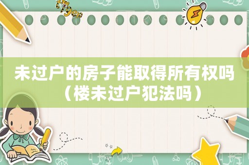 未過戶的房子能取得所有權嗎（樓未過戶犯法嗎）