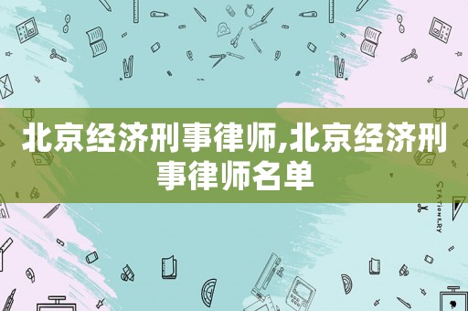 北京經濟刑事律師,北京經濟刑事律師名單