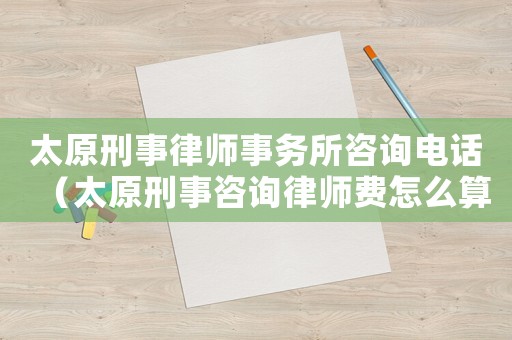 太原刑事律師事務(wù)所咨詢(xún)電話(huà)（太原刑事咨詢(xún)律師費(fèi)怎么算）
