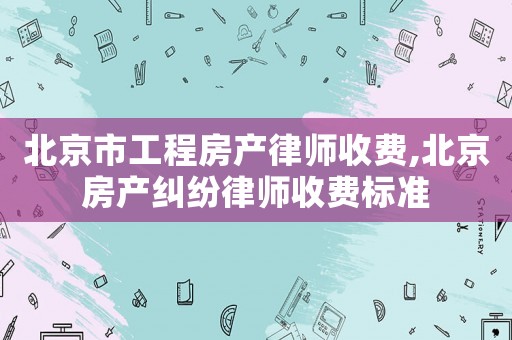 北京市工程房產律師收費,北京房產糾紛律師收費標準