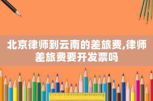 北京律師到云南的差旅費,律師差旅費要開發票嗎