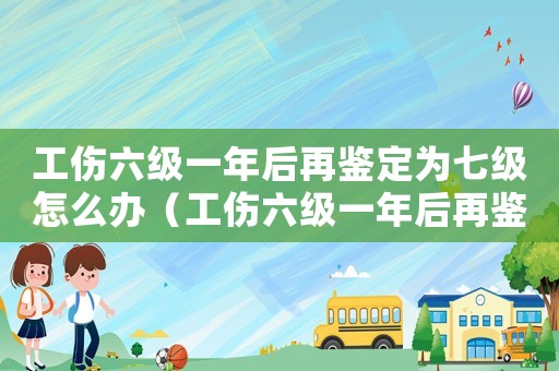 工傷六級一年后再鑒定為七級怎么辦（工傷六級一年后再鑒定為七級）